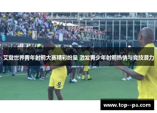 艾登世界青年射箭大赛精彩纷呈 激发青少年射箭热情与竞技潜力 艾登世界青年射箭大赛精彩纷呈 激发青少年射箭热情与竞技潜力