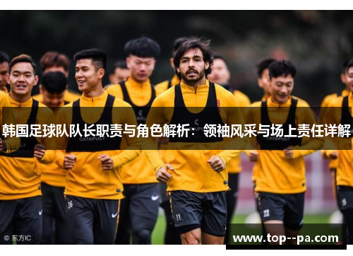 韩国足球队队长职责与角色解析：领袖风采与场上责任详解