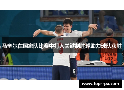 马奎尔在国家队比赛中打入关键制胜球助力球队获胜