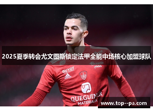 2025夏季转会尤文图斯锁定法甲全能中场核心加盟球队