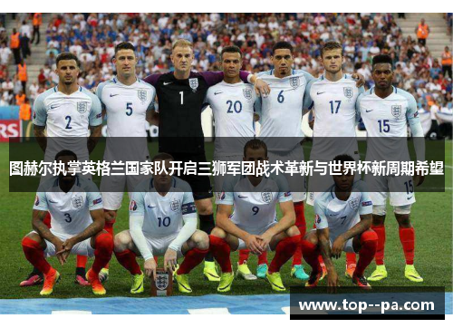图赫尔执掌英格兰国家队开启三狮军团战术革新与世界杯新周期希望