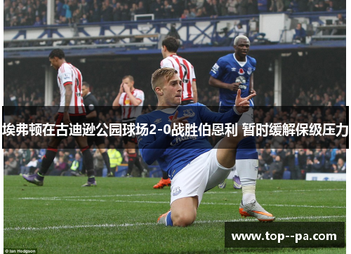埃弗顿在古迪逊公园球场2-0战胜伯恩利 暂时缓解保级压力