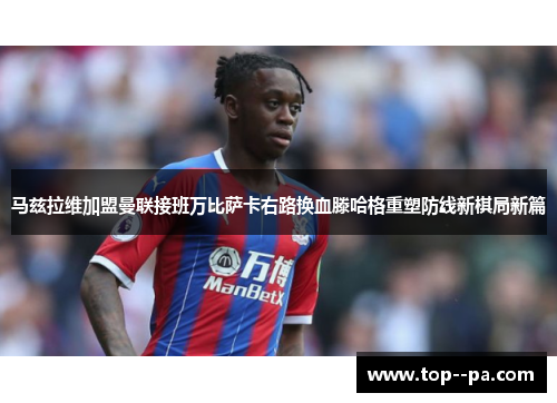马兹拉维加盟曼联接班万比萨卡右路换血滕哈格重塑防线新棋局新篇 马兹拉维加盟曼联接班万比萨卡右路换血滕哈格重塑防线新棋局新篇