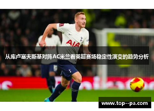 从库卢塞夫斯基对阵AC米兰看英超赛场稳定性演变的趋势分析 从库卢塞夫斯基对阵AC米兰看英超赛场稳定性演变的趋势分析